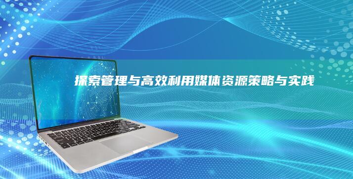 探索、管理与高效利用媒体资源：策略与实践