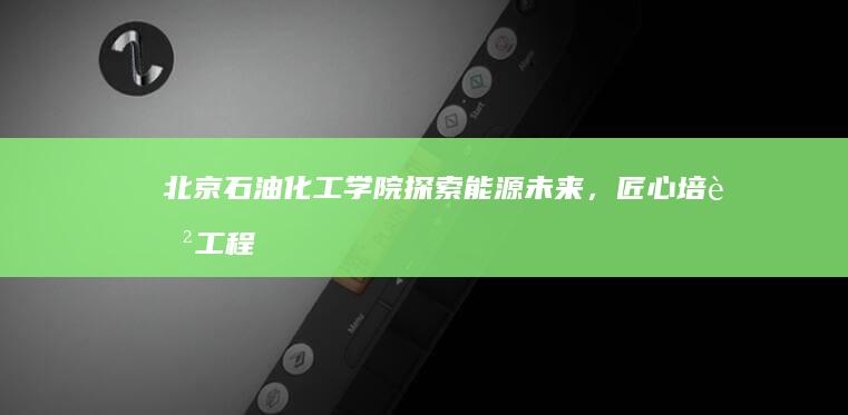 北京石油化工学院：探索能源未来，匠心培育工程英才